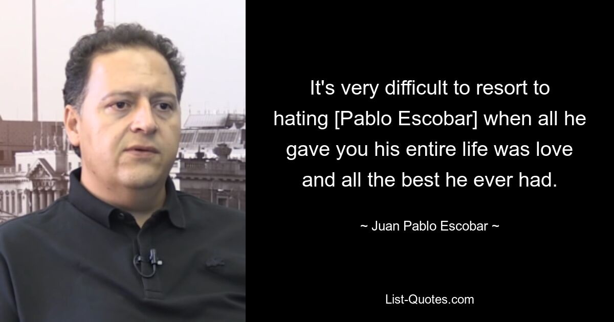 It's very difficult to resort to hating [Pablo Escobar] when all he gave you his entire life was love and all the best he ever had. — © Juan Pablo Escobar