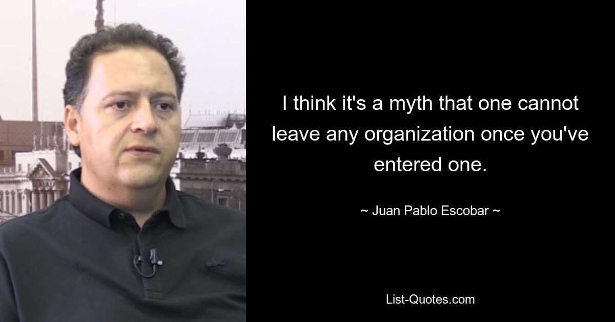 I think it's a myth that one cannot leave any organization once you've entered one. — © Juan Pablo Escobar