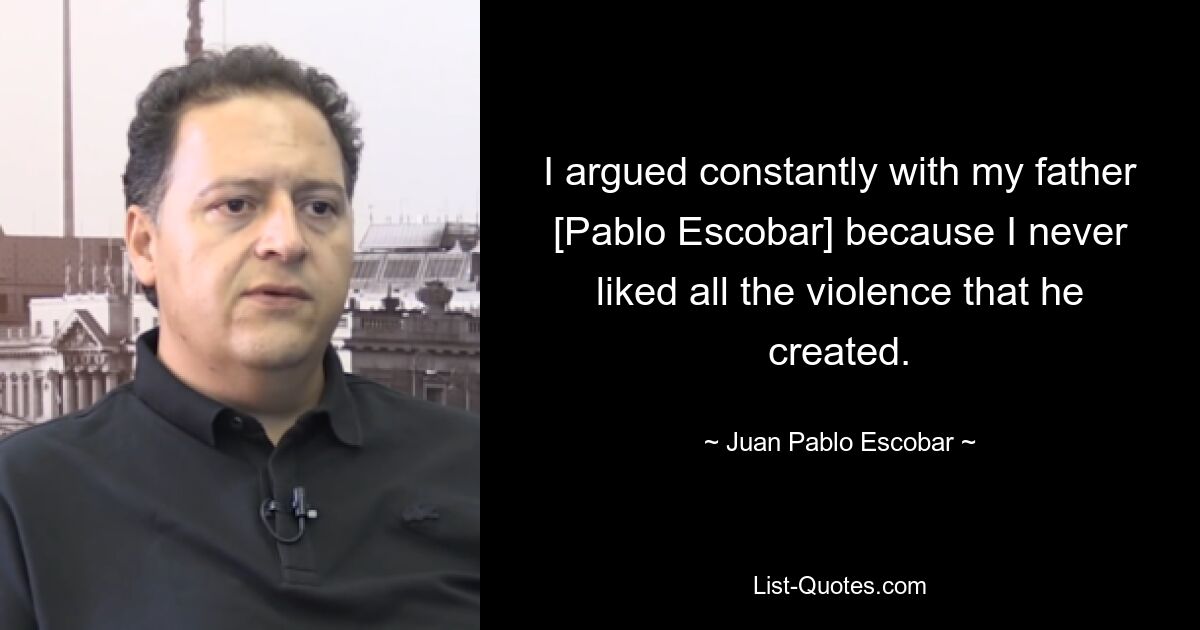 I argued constantly with my father [Pablo Escobar] because I never liked all the violence that he created. — © Juan Pablo Escobar