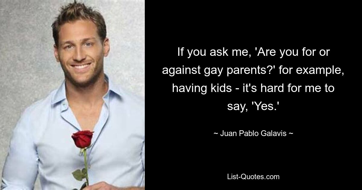 If you ask me, 'Are you for or against gay parents?' for example, having kids - it's hard for me to say, 'Yes.' — © Juan Pablo Galavis