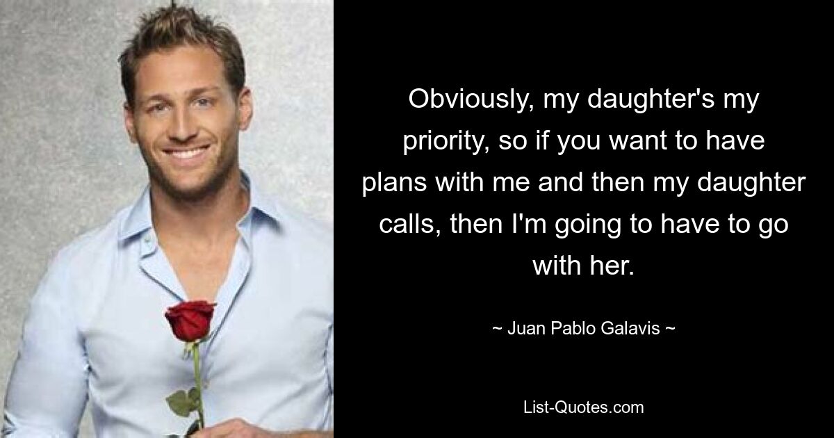 Obviously, my daughter's my priority, so if you want to have plans with me and then my daughter calls, then I'm going to have to go with her. — © Juan Pablo Galavis