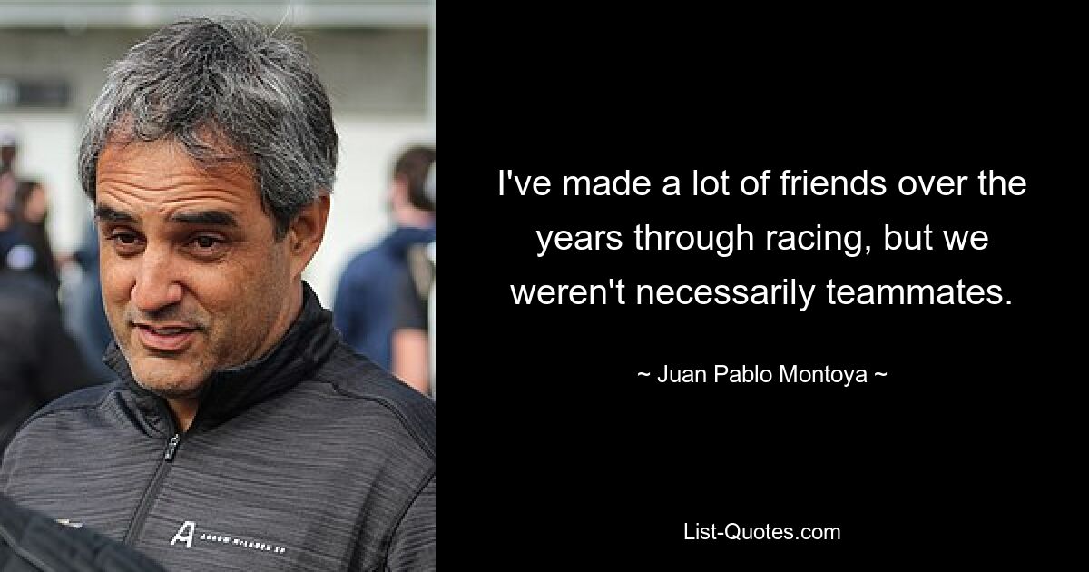 I've made a lot of friends over the years through racing, but we weren't necessarily teammates. — © Juan Pablo Montoya