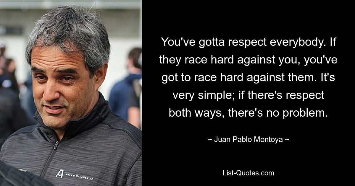 You've gotta respect everybody. If they race hard against you, you've got to race hard against them. It's very simple; if there's respect both ways, there's no problem. — © Juan Pablo Montoya