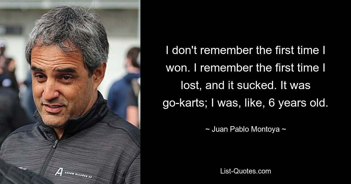 I don't remember the first time I won. I remember the first time I lost, and it sucked. It was go-karts; I was, like, 6 years old. — © Juan Pablo Montoya