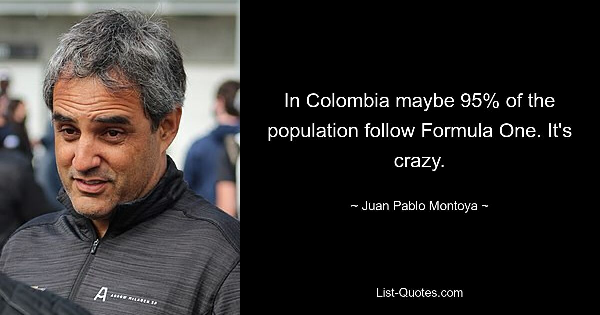 In Colombia maybe 95% of the population follow Formula One. It's crazy. — © Juan Pablo Montoya