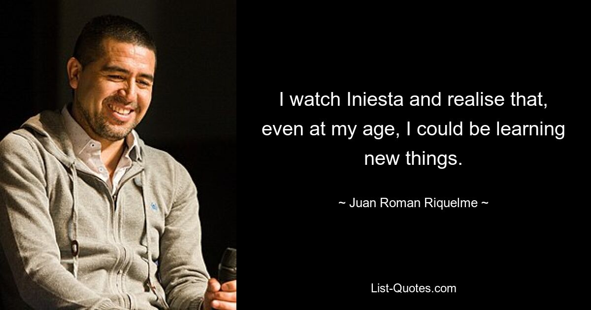 I watch Iniesta and realise that, even at my age, I could be learning new things. — © Juan Roman Riquelme