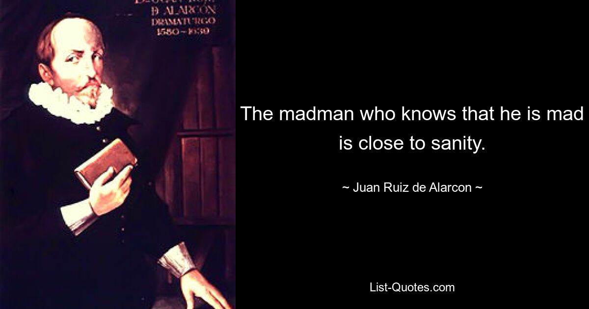 The madman who knows that he is mad is close to sanity. — © Juan Ruiz de Alarcon