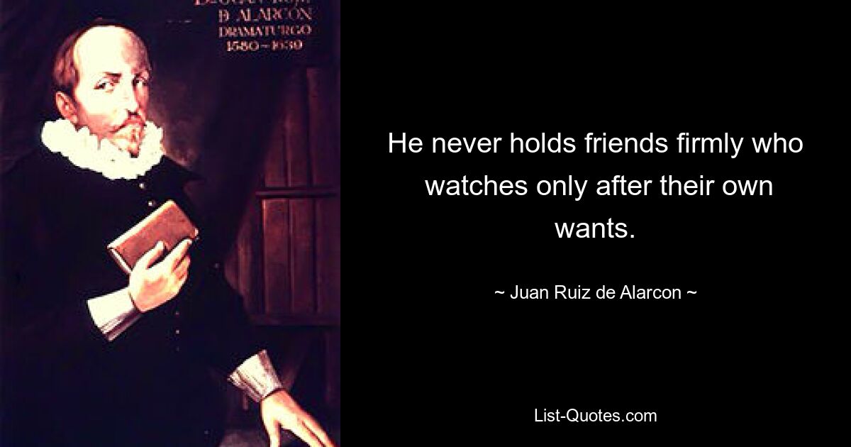 He never holds friends firmly who
 watches only after their own wants. — © Juan Ruiz de Alarcon