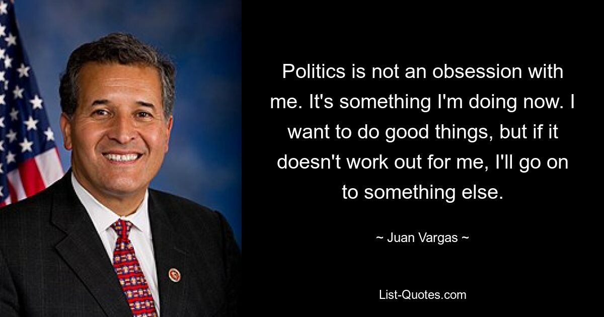 Politics is not an obsession with me. It's something I'm doing now. I want to do good things, but if it doesn't work out for me, I'll go on to something else. — © Juan Vargas