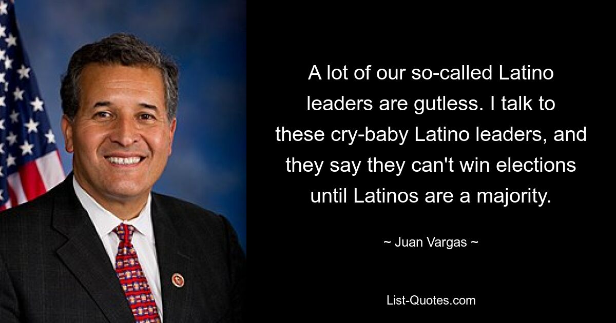 A lot of our so-called Latino leaders are gutless. I talk to these cry-baby Latino leaders, and they say they can't win elections until Latinos are a majority. — © Juan Vargas