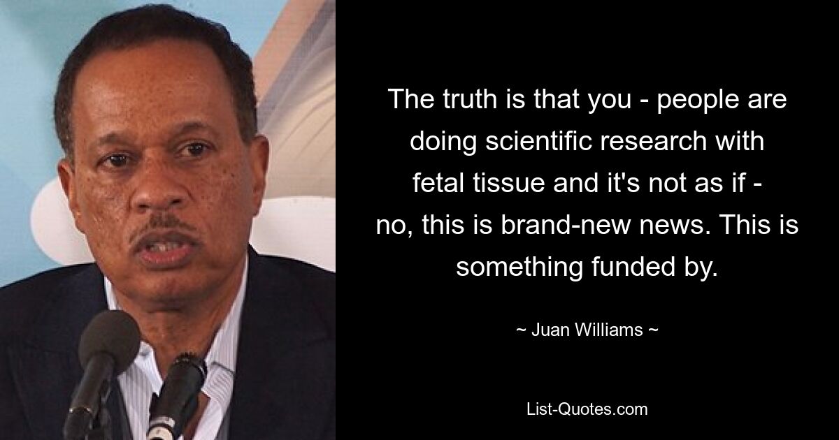 The truth is that you - people are doing scientific research with fetal tissue and it's not as if - no, this is brand-new news. This is something funded by. — © Juan Williams