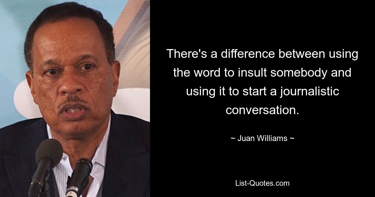 There's a difference between using the word to insult somebody and using it to start a journalistic conversation. — © Juan Williams