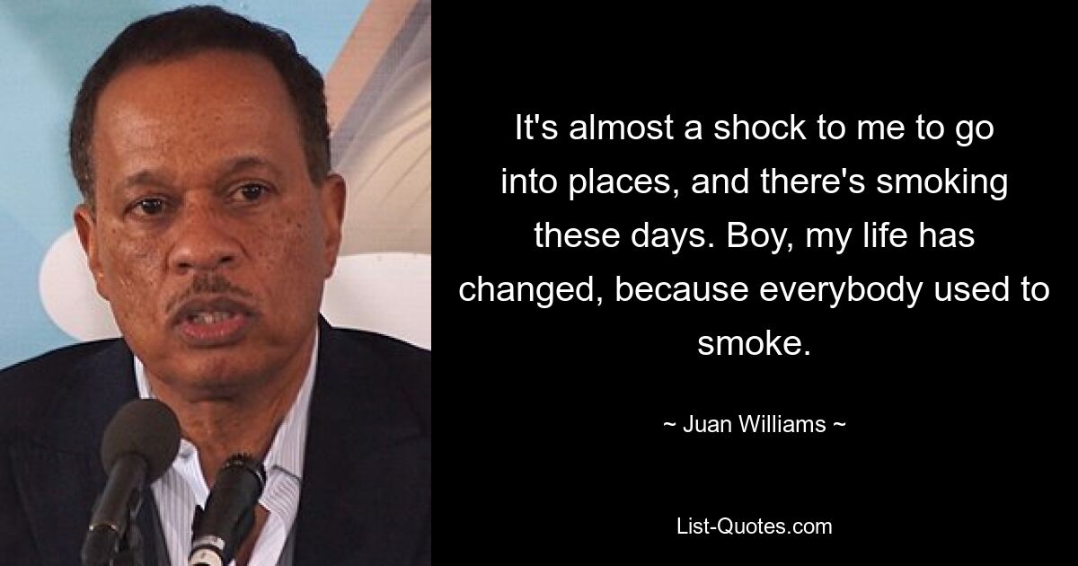 It's almost a shock to me to go into places, and there's smoking these days. Boy, my life has changed, because everybody used to smoke. — © Juan Williams