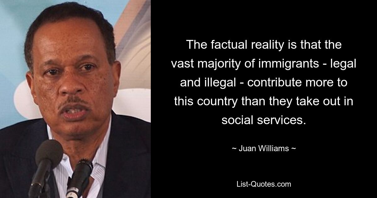 The factual reality is that the vast majority of immigrants - legal and illegal - contribute more to this country than they take out in social services. — © Juan Williams