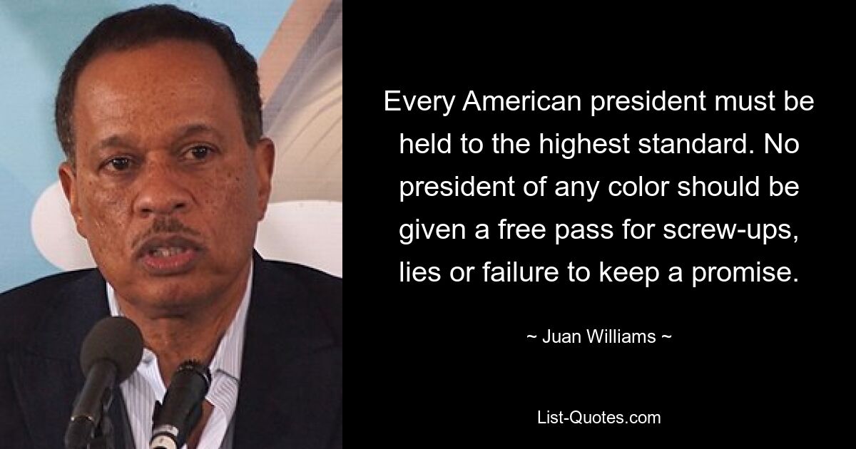 Every American president must be held to the highest standard. No president of any color should be given a free pass for screw-ups, lies or failure to keep a promise. — © Juan Williams