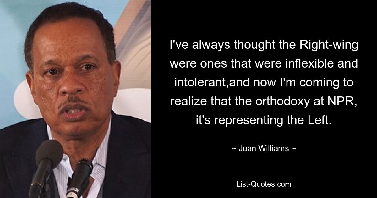 I've always thought the Right-wing were ones that were inflexible and intolerant,and now I'm coming to realize that the orthodoxy at NPR, it's representing the Left. — © Juan Williams