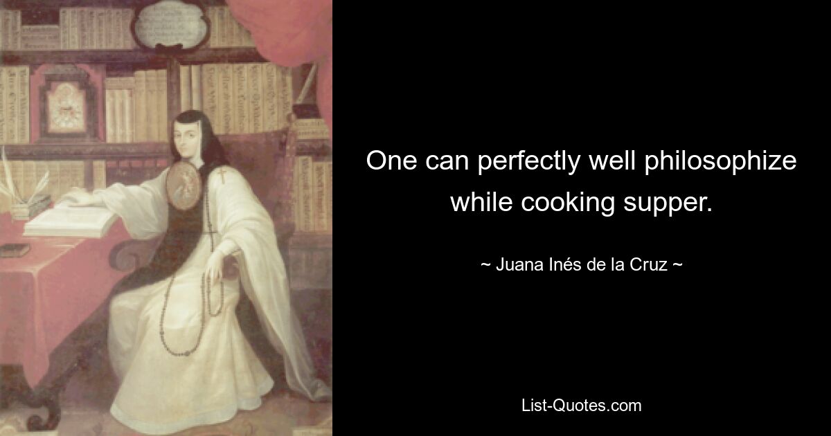 One can perfectly well philosophize while cooking supper. — © Juana Inés de la Cruz