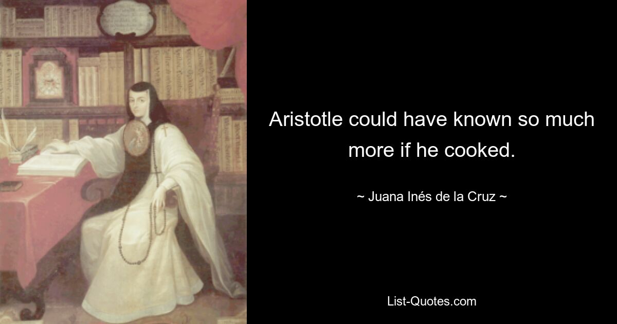 Aristotle could have known so much more if he cooked. — © Juana Inés de la Cruz