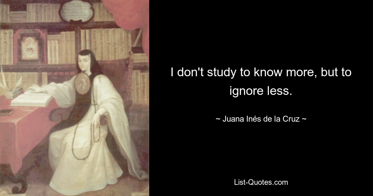 I don't study to know more, but to ignore less. — © Juana Inés de la Cruz