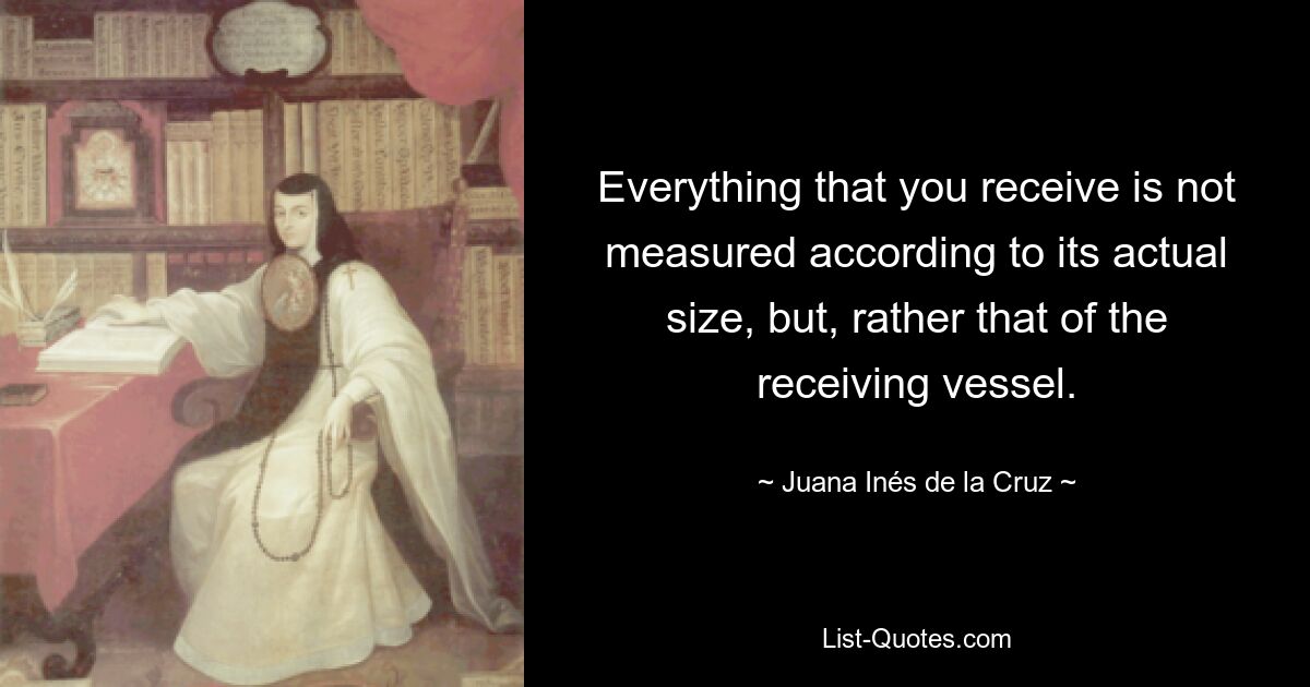 Everything that you receive is not measured according to its actual size, but, rather that of the receiving vessel. — © Juana Inés de la Cruz