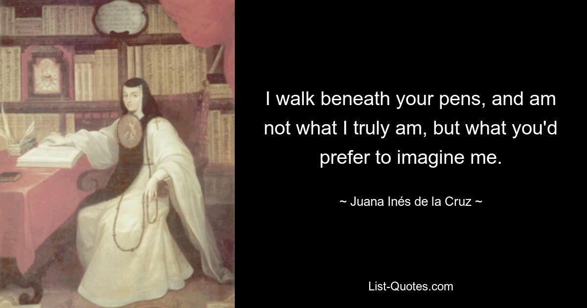 I walk beneath your pens, and am not what I truly am, but what you'd prefer to imagine me. — © Juana Inés de la Cruz