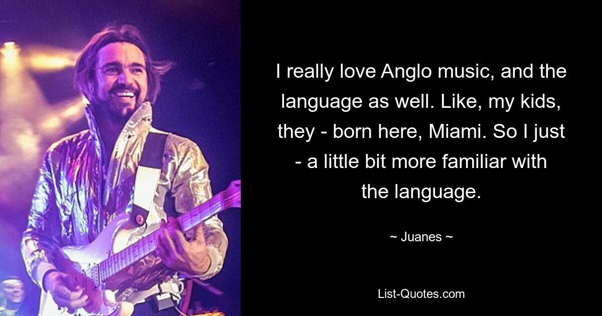 I really love Anglo music, and the language as well. Like, my kids, they - born here, Miami. So I just - a little bit more familiar with the language. — © Juanes