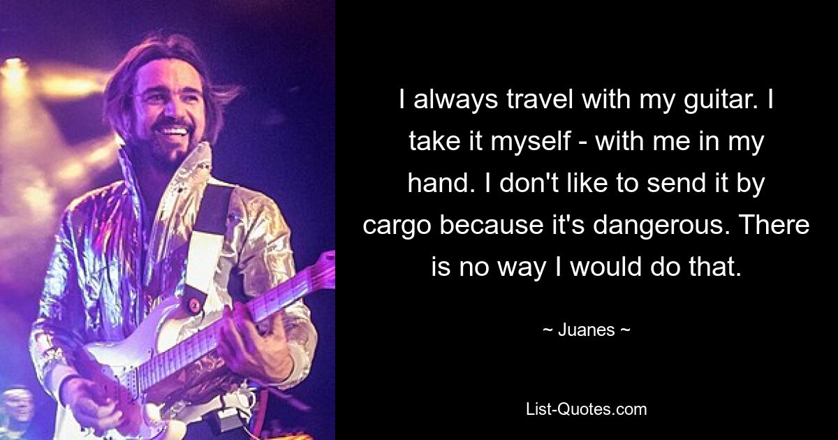 I always travel with my guitar. I take it myself - with me in my hand. I don't like to send it by cargo because it's dangerous. There is no way I would do that. — © Juanes