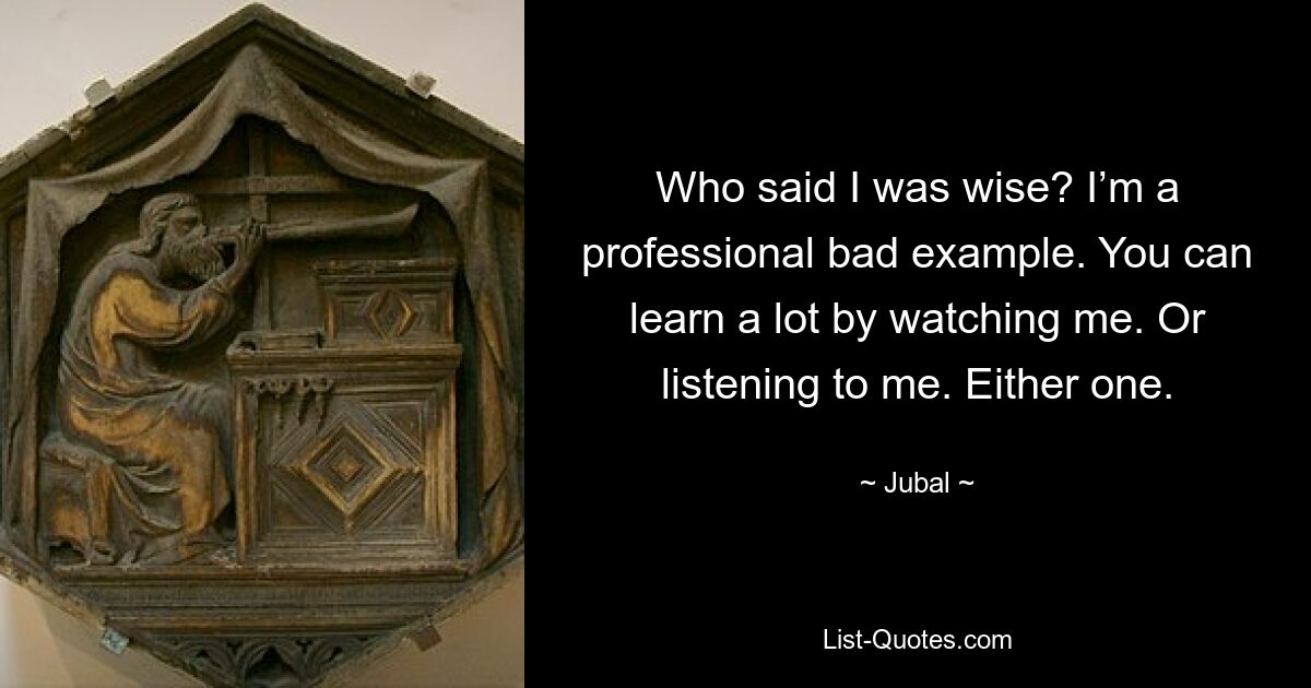 Who said I was wise? I’m a professional bad example. You can learn a lot by watching me. Or listening to me. Either one. — © Jubal