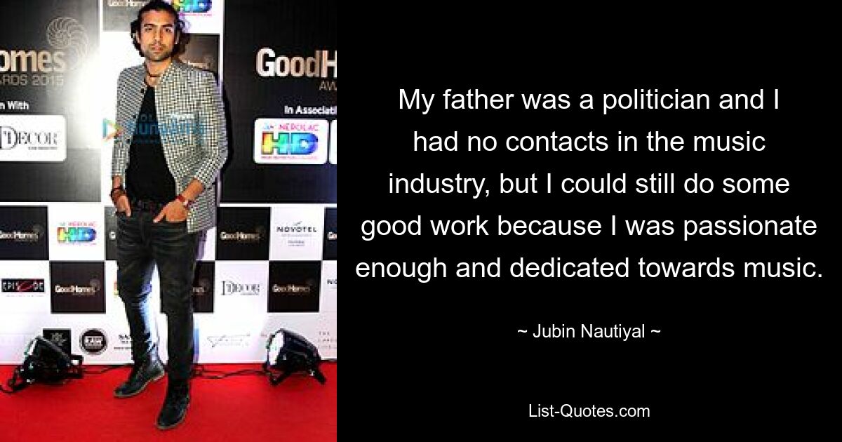 My father was a politician and I had no contacts in the music industry, but I could still do some good work because I was passionate enough and dedicated towards music. — © Jubin Nautiyal