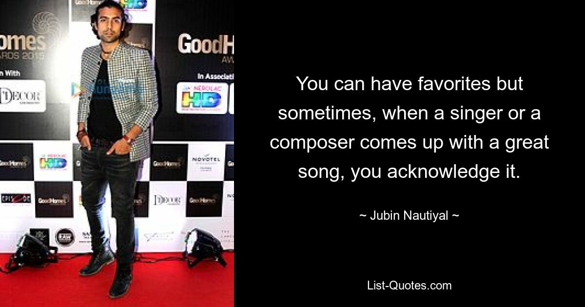 You can have favorites but sometimes, when a singer or a composer comes up with a great song, you acknowledge it. — © Jubin Nautiyal