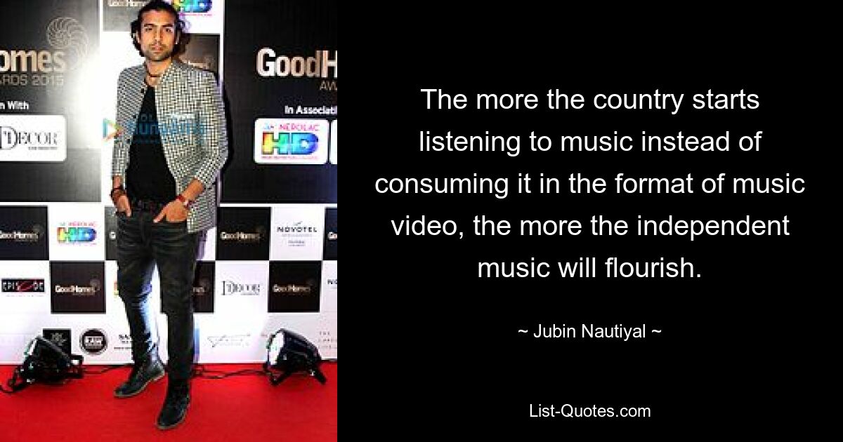 The more the country starts listening to music instead of consuming it in the format of music video, the more the independent music will flourish. — © Jubin Nautiyal