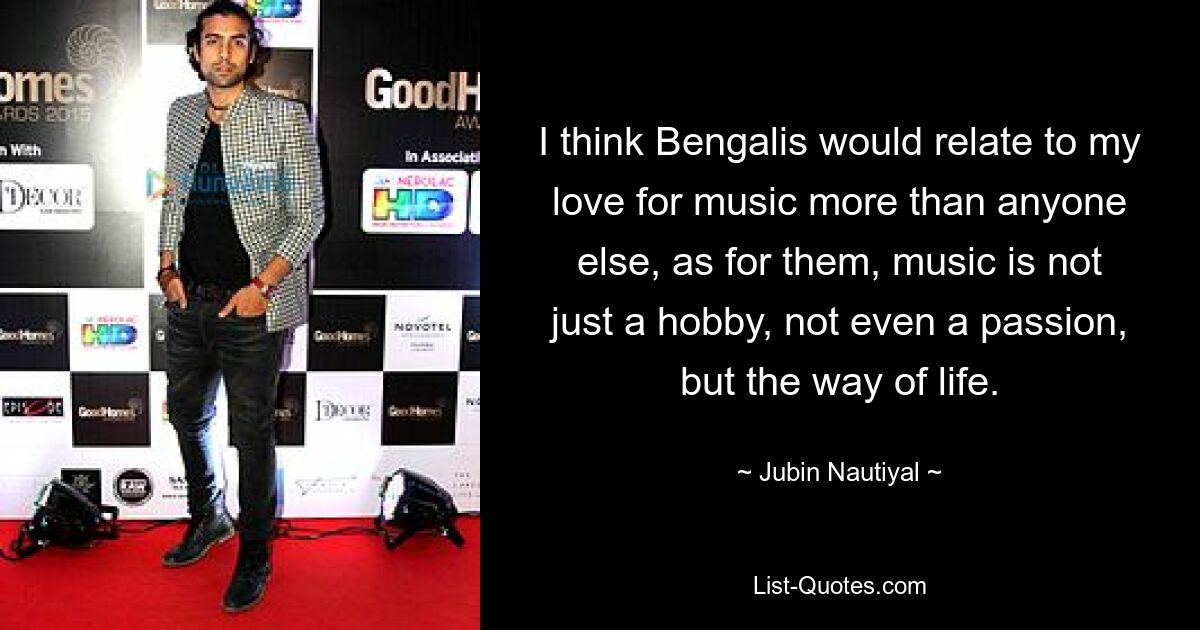 I think Bengalis would relate to my love for music more than anyone else, as for them, music is not just a hobby, not even a passion, but the way of life. — © Jubin Nautiyal