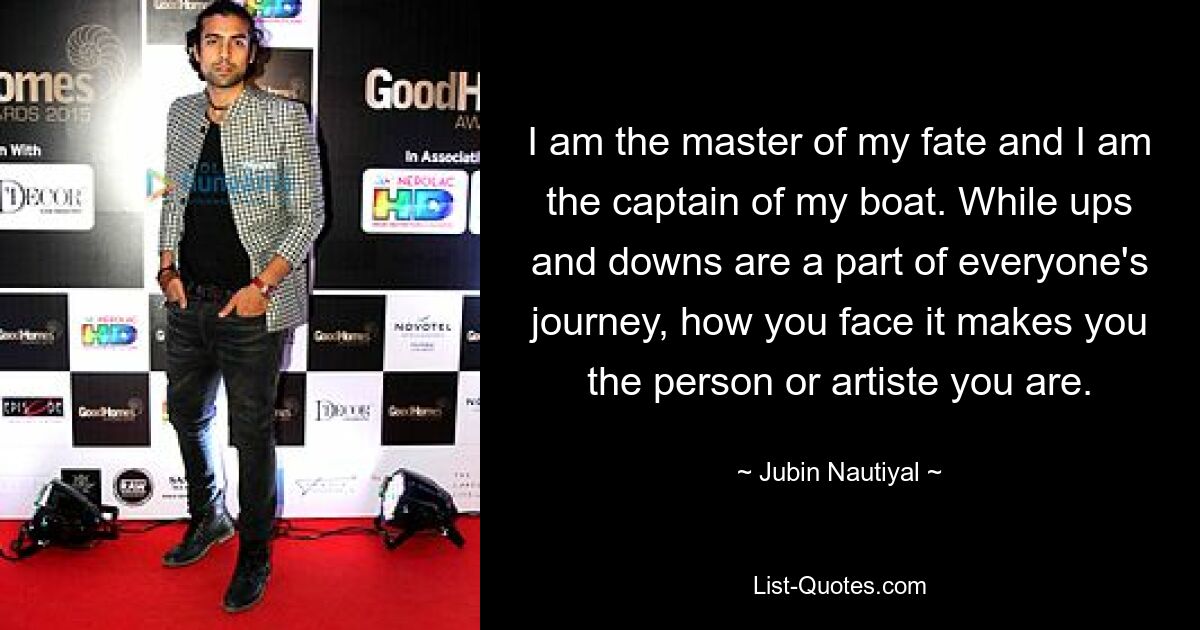 I am the master of my fate and I am the captain of my boat. While ups and downs are a part of everyone's journey, how you face it makes you the person or artiste you are. — © Jubin Nautiyal