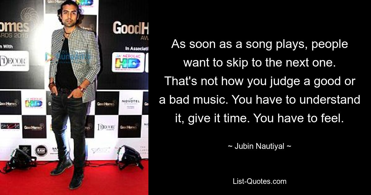 As soon as a song plays, people want to skip to the next one. That's not how you judge a good or a bad music. You have to understand it, give it time. You have to feel. — © Jubin Nautiyal