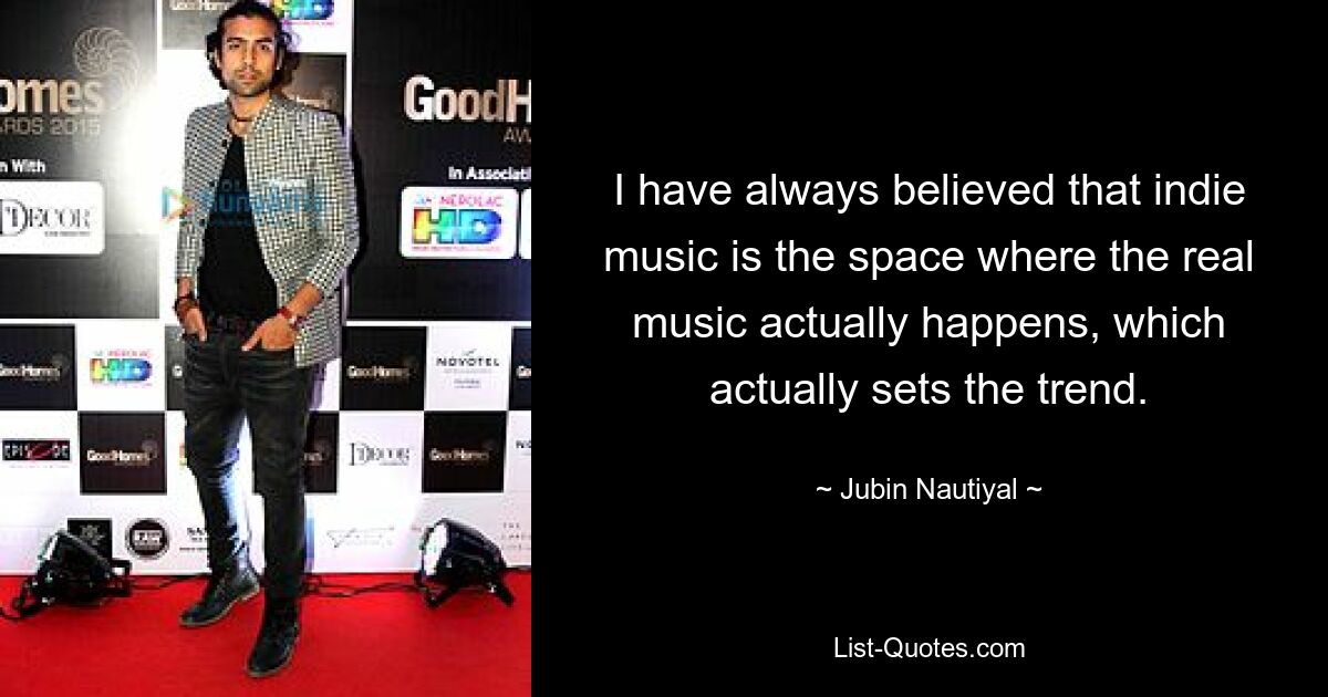 I have always believed that indie music is the space where the real music actually happens, which actually sets the trend. — © Jubin Nautiyal