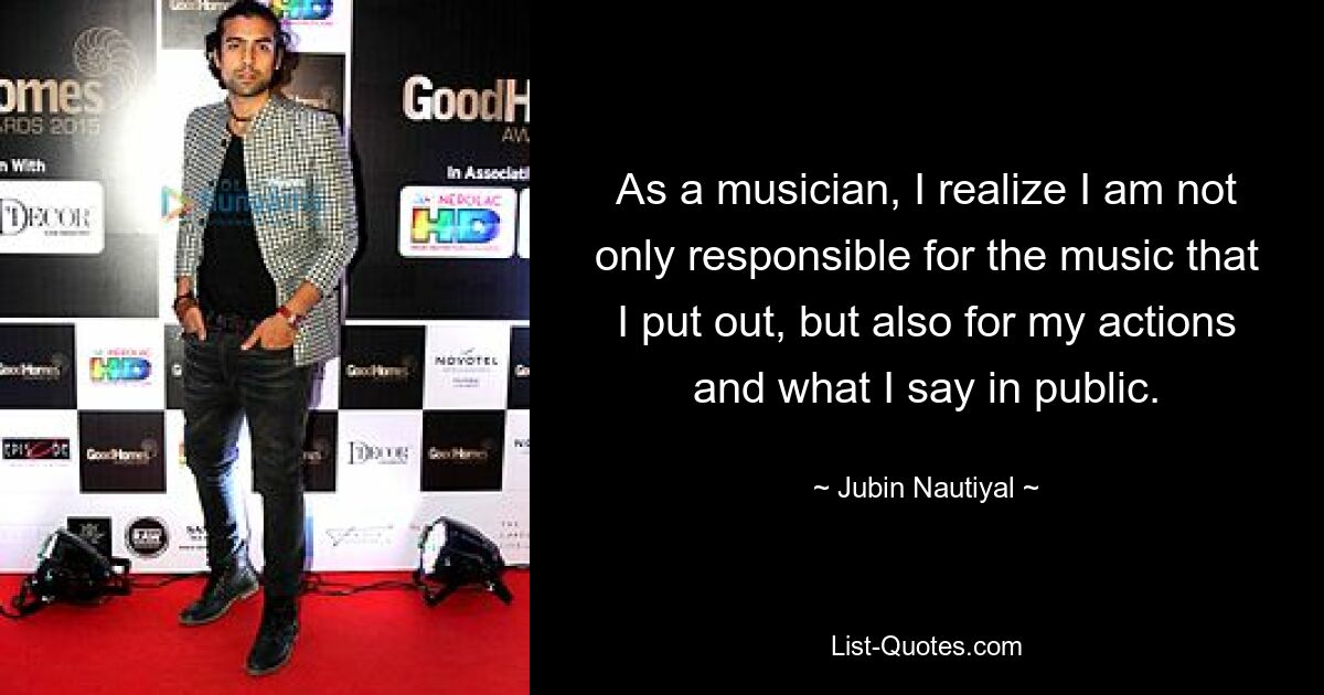 As a musician, I realize I am not only responsible for the music that I put out, but also for my actions and what I say in public. — © Jubin Nautiyal