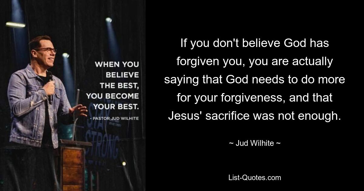 If you don't believe God has forgiven you, you are actually saying that God needs to do more for your forgiveness, and that Jesus' sacrifice was not enough. — © Jud Wilhite