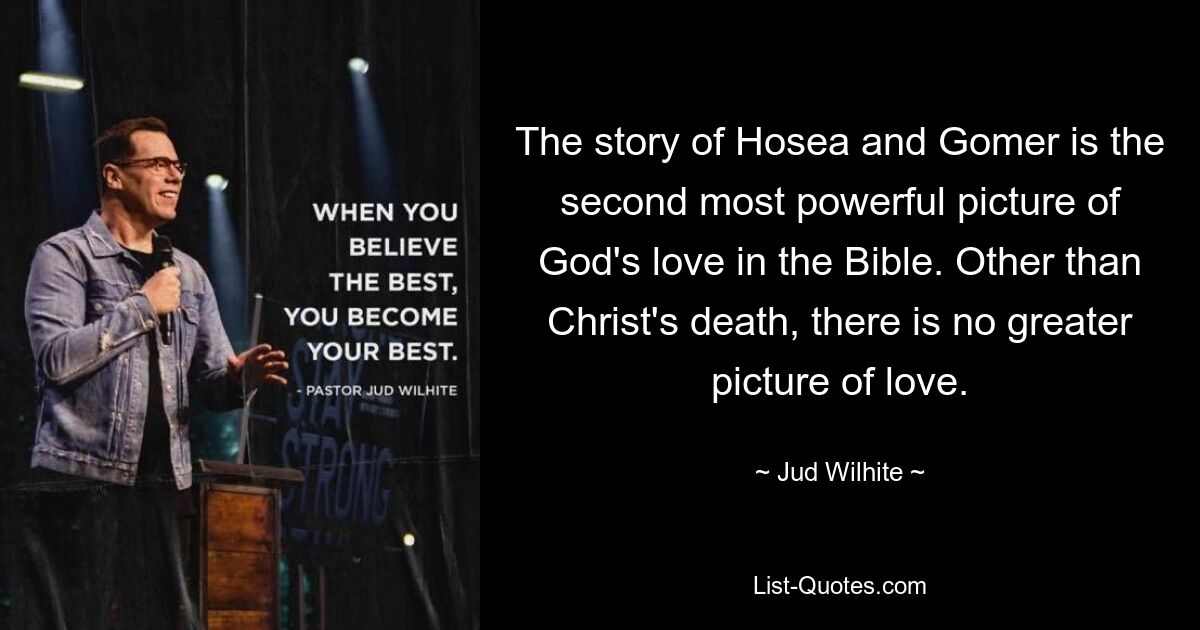 The story of Hosea and Gomer is the second most powerful picture of God's love in the Bible. Other than Christ's death, there is no greater picture of love. — © Jud Wilhite