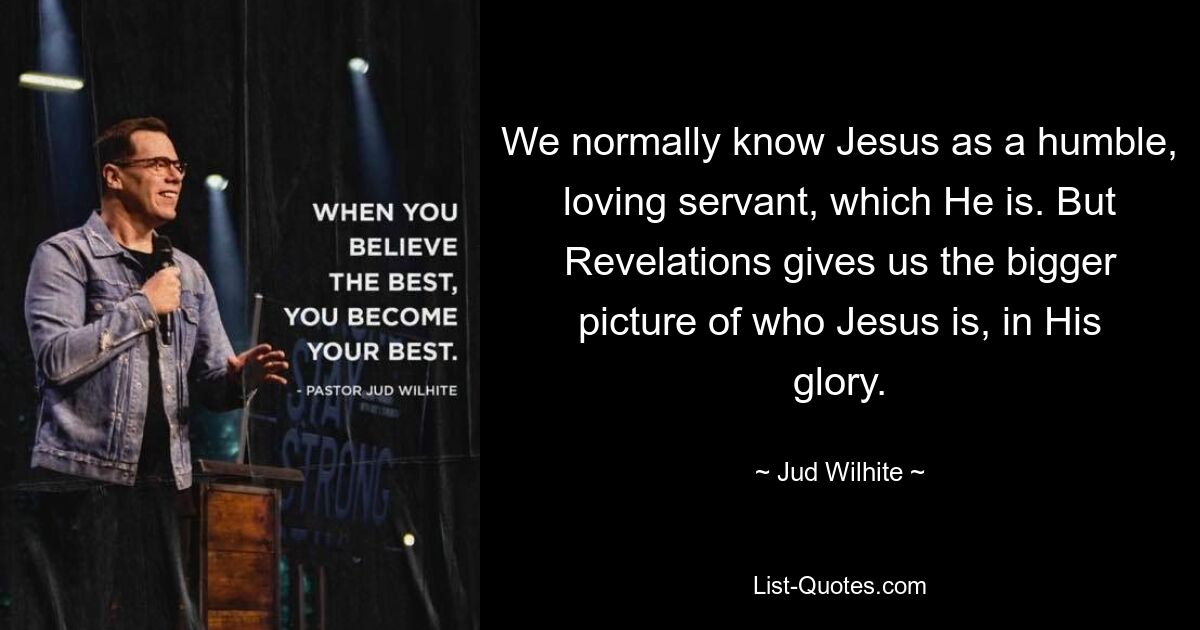 We normally know Jesus as a humble, loving servant, which He is. But Revelations gives us the bigger picture of who Jesus is, in His glory. — © Jud Wilhite