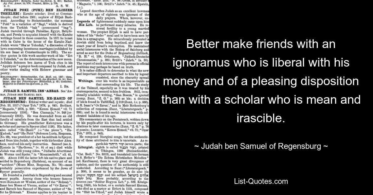 Better make friends with an ignoramus who is liberal with his money and of a pleasing disposition than with a scholar who is mean and irascible. — © Judah ben Samuel of Regensburg