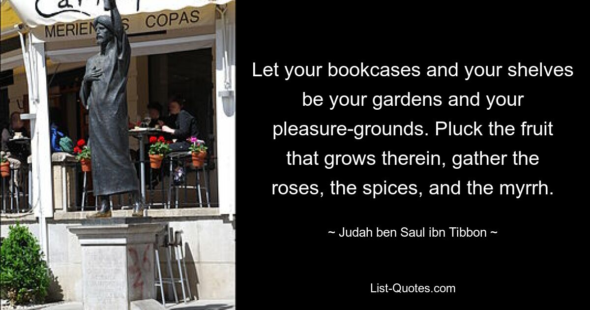 Let your bookcases and your shelves be your gardens and your pleasure-grounds. Pluck the fruit that grows therein, gather the roses, the spices, and the myrrh. — © Judah ben Saul ibn Tibbon