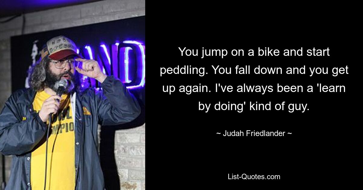 You jump on a bike and start peddling. You fall down and you get up again. I've always been a 'learn by doing' kind of guy. — © Judah Friedlander