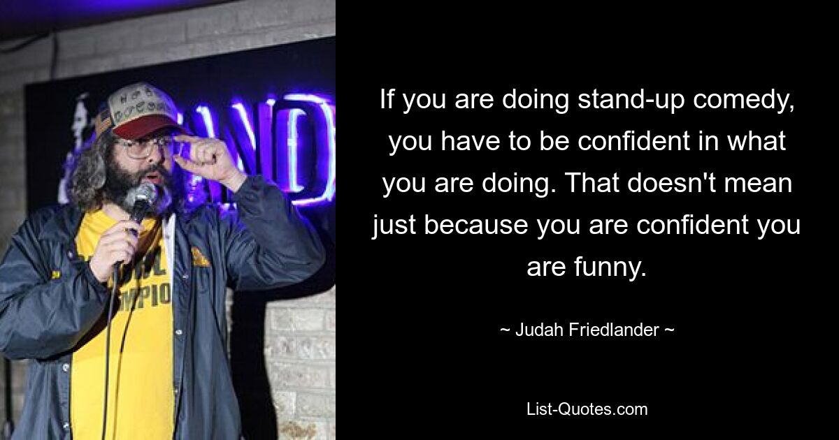 If you are doing stand-up comedy, you have to be confident in what you are doing. That doesn't mean just because you are confident you are funny. — © Judah Friedlander