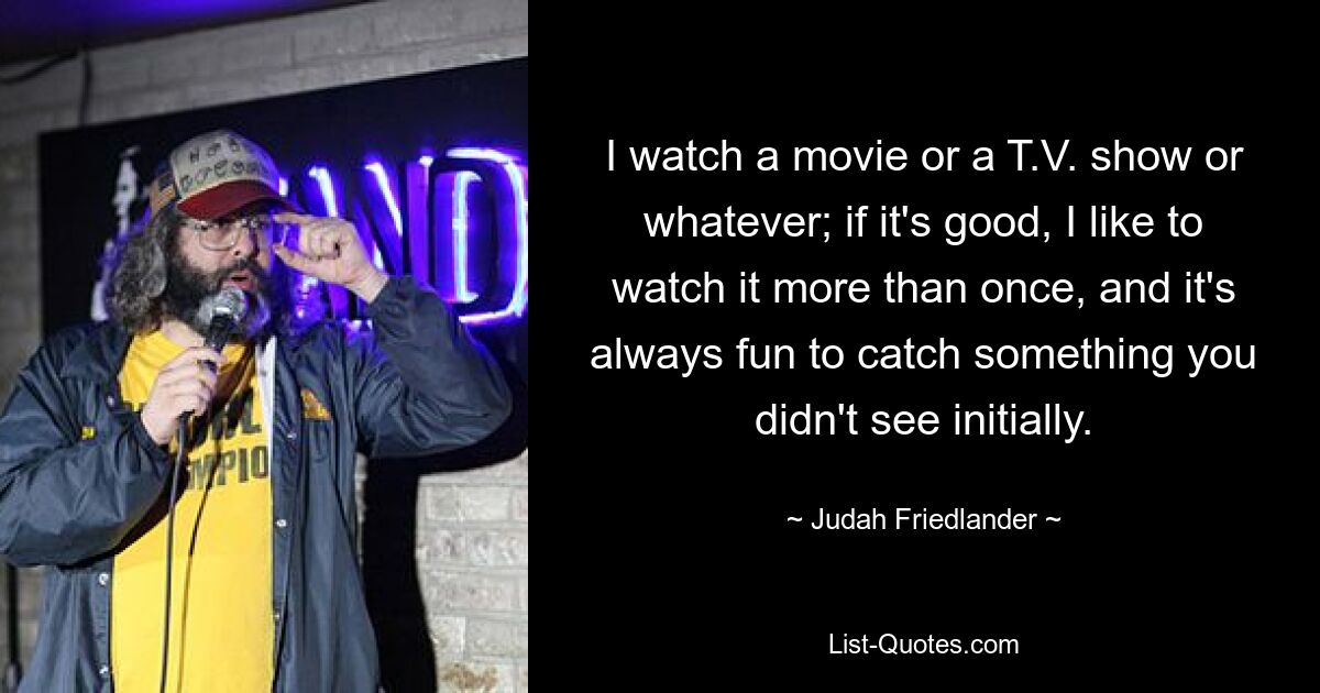 I watch a movie or a T.V. show or whatever; if it's good, I like to watch it more than once, and it's always fun to catch something you didn't see initially. — © Judah Friedlander