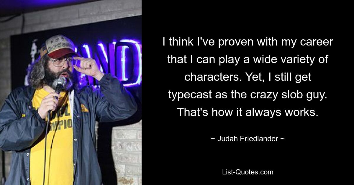 I think I've proven with my career that I can play a wide variety of characters. Yet, I still get typecast as the crazy slob guy. That's how it always works. — © Judah Friedlander