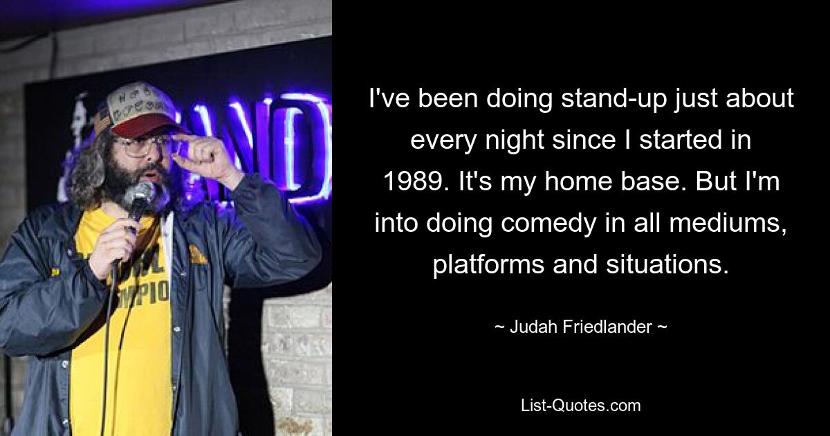 I've been doing stand-up just about every night since I started in 1989. It's my home base. But I'm into doing comedy in all mediums, platforms and situations. — © Judah Friedlander