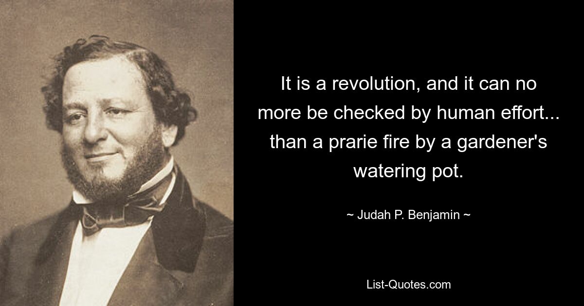 It is a revolution, and it can no more be checked by human effort... than a prarie fire by a gardener's watering pot. — © Judah P. Benjamin