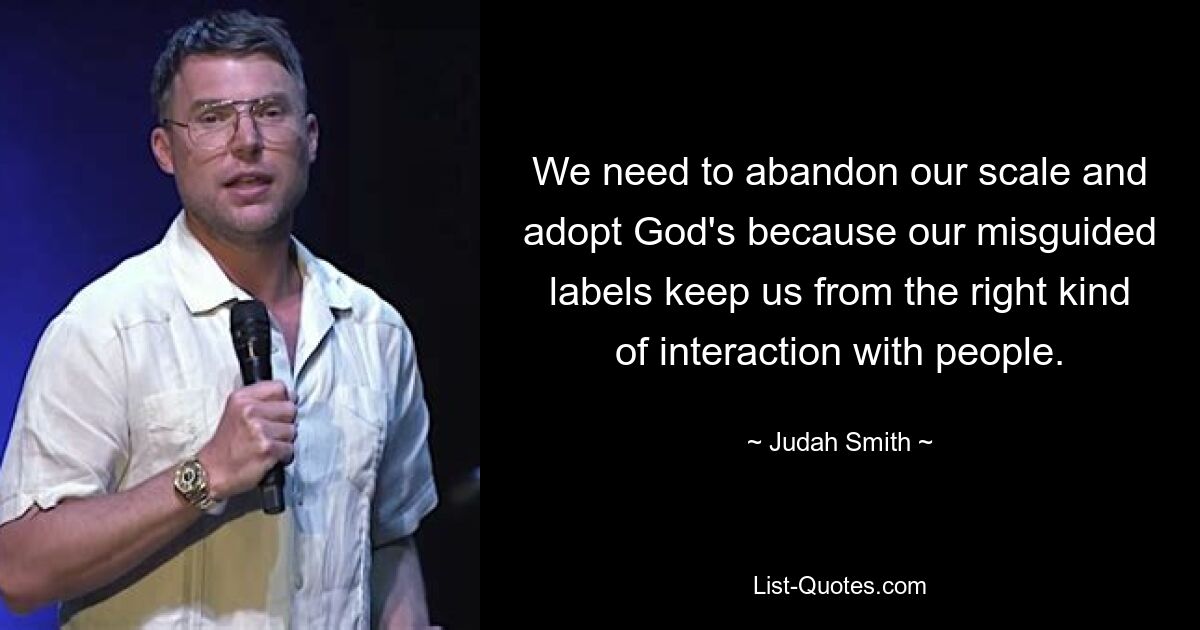 We need to abandon our scale and adopt God's because our misguided labels keep us from the right kind of interaction with people. — © Judah Smith