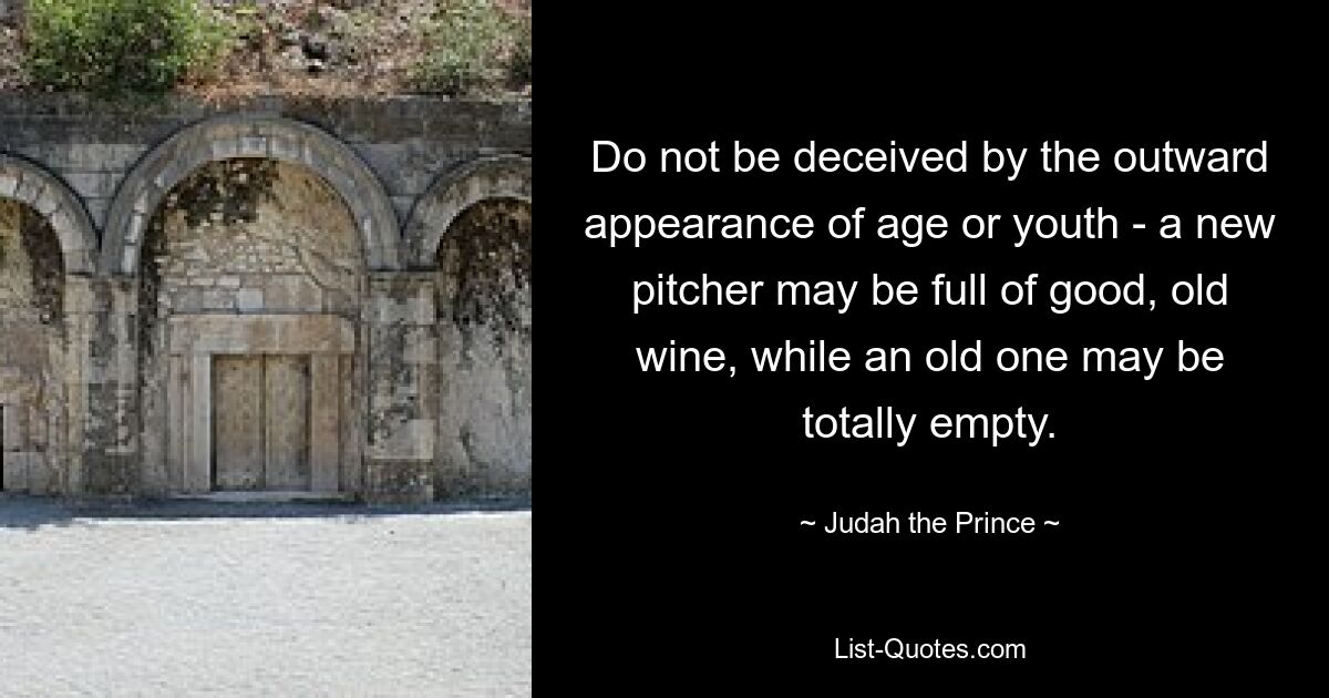 Do not be deceived by the outward appearance of age or youth - a new pitcher may be full of good, old wine, while an old one may be totally empty. — © Judah the Prince