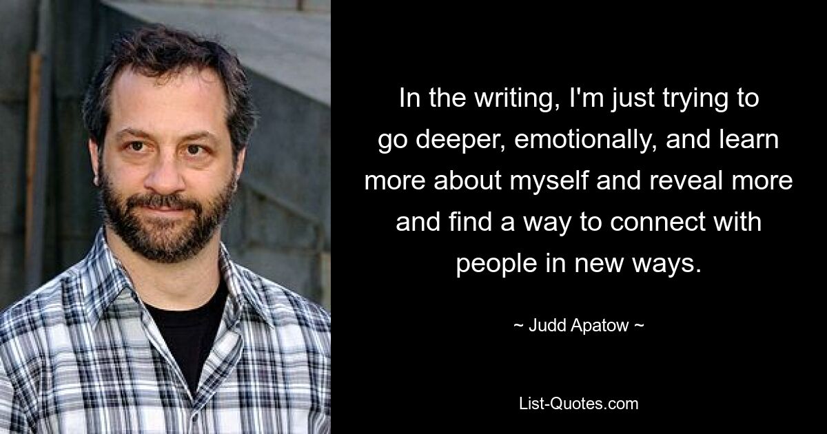 In the writing, I'm just trying to go deeper, emotionally, and learn more about myself and reveal more and find a way to connect with people in new ways. — © Judd Apatow